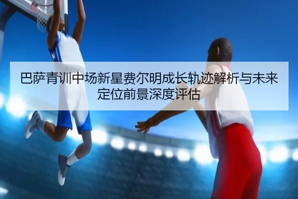 巴萨青训中场新星费尔明成长轨迹解析与未来定位前景深度评估