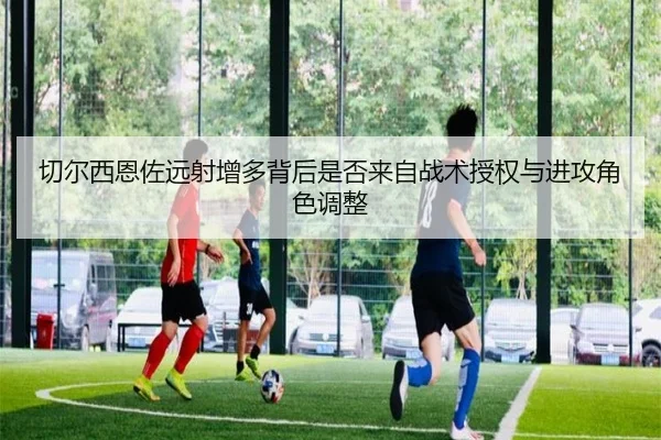 切尔西恩佐远射增多背后是否来自战术授权与进攻角色调整