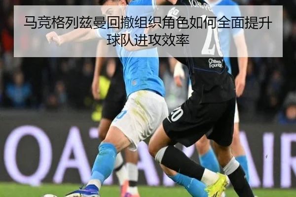 马竞格列兹曼回撤组织角色如何全面提升球队进攻效率