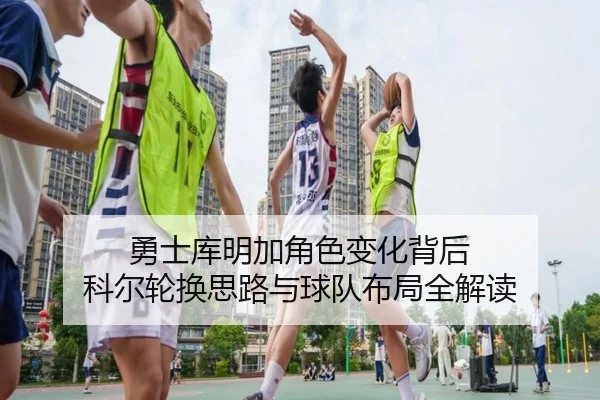 勇士库明加角色变化背后 科尔轮换思路与球队布局全解读