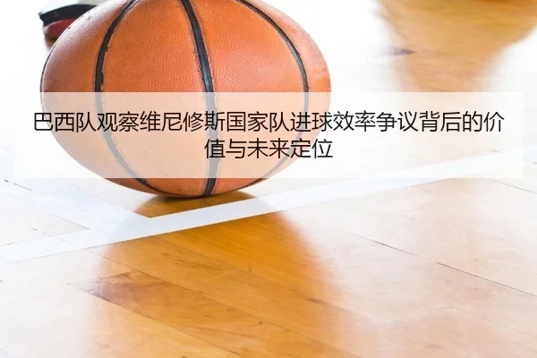 巴西队观察维尼修斯国家队进球效率争议背后的价值与未来定位