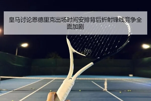 皇马讨论恩德里克出场时间安排背后折射锋线竞争全面加剧
