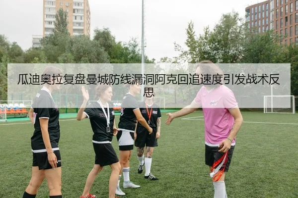瓜迪奥拉复盘曼城防线漏洞阿克回追速度引发战术反思