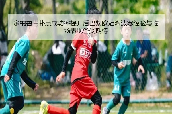 多纳鲁马扑点成功率提升后巴黎欧冠淘汰赛经验与临场表现备受期待